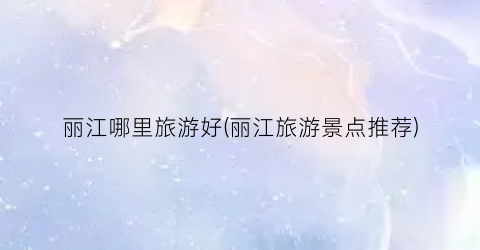 丽江哪里旅游好(丽江旅游景点推荐)