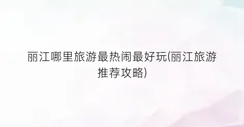 丽江哪里旅游最热闹最好玩(丽江旅游推荐攻略)