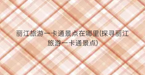 丽江旅游一卡通景点在哪里(探寻丽江旅游一卡通景点)