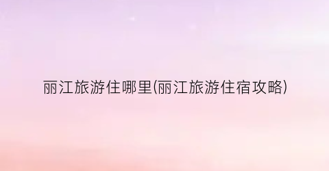 丽江旅游住哪里(丽江旅游住宿攻略)
