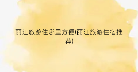 丽江旅游住哪里方便(丽江旅游住宿推荐)