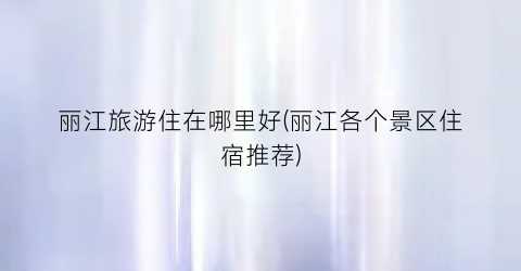 丽江旅游住在哪里好(丽江各个景区住宿推荐)