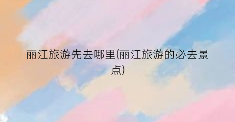 丽江旅游先去哪里(丽江旅游的必去景点)