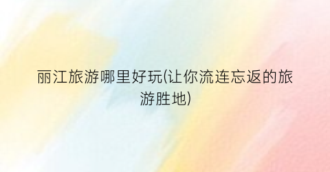 丽江旅游哪里好玩(让你流连忘返的旅游胜地)