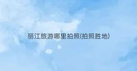 丽江旅游哪里拍照(拍照胜地)