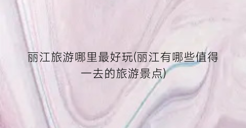 丽江旅游哪里最好玩(丽江有哪些值得一去的旅游景点)