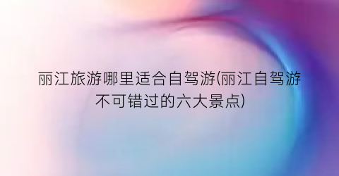 丽江旅游哪里适合自驾游(丽江自驾游不可错过的六大景点)
