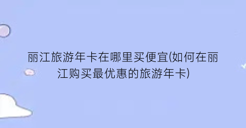 丽江旅游年卡在哪里买便宜(如何在丽江购买最优惠的旅游年卡)