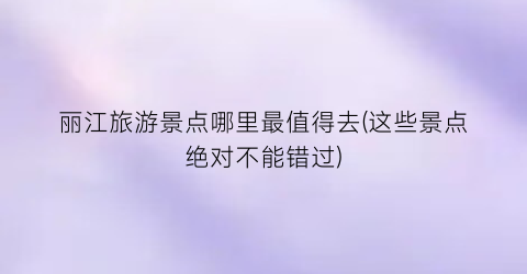 丽江旅游景点哪里最值得去(这些景点绝对不能错过)