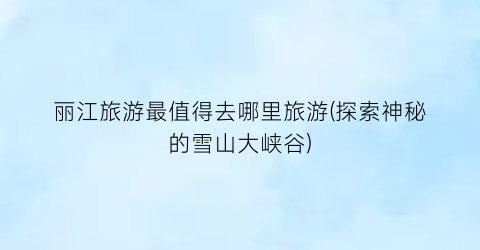 丽江旅游最值得去哪里旅游(探索神秘的雪山大峡谷)