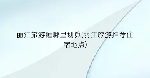 丽江旅游睡哪里划算(丽江旅游推荐住宿地点)