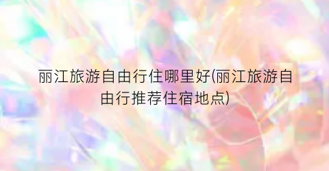 丽江旅游自由行住哪里好(丽江旅游自由行推荐住宿地点)