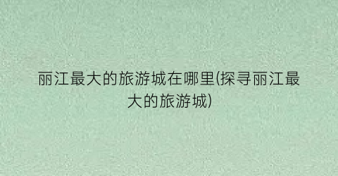 丽江最大的旅游城在哪里(探寻丽江最大的旅游城)
