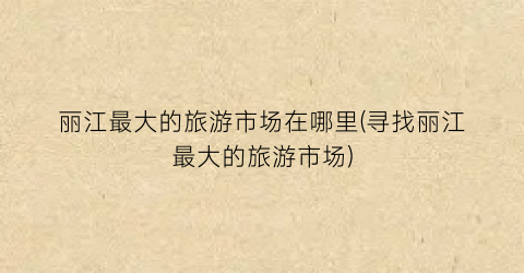 丽江最大的旅游市场在哪里(寻找丽江最大的旅游市场)
