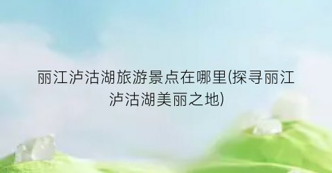 丽江泸沽湖旅游景点在哪里(探寻丽江泸沽湖美丽之地)