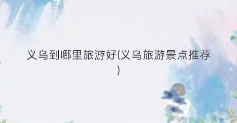义乌到哪里旅游好(义乌旅游景点推荐)