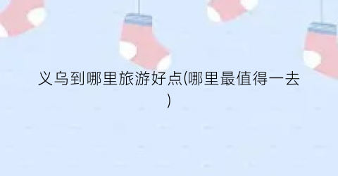义乌到哪里旅游好点(哪里最值得一去)