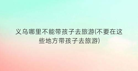 义乌哪里不能带孩子去旅游(不要在这些地方带孩子去旅游)