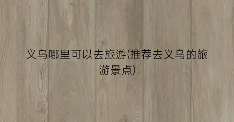 义乌哪里可以去旅游(推荐去义乌的旅游景点)
