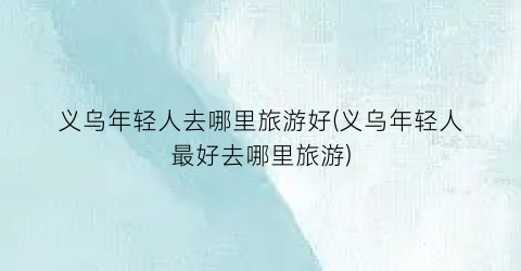 义乌年轻人去哪里旅游好(义乌年轻人最好去哪里旅游)