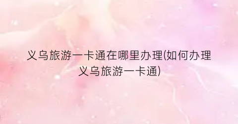 义乌旅游一卡通在哪里办理(如何办理义乌旅游一卡通)