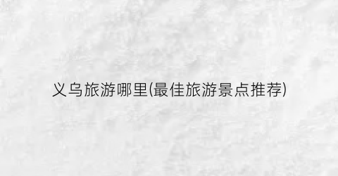 义乌旅游哪里(最佳旅游景点推荐)