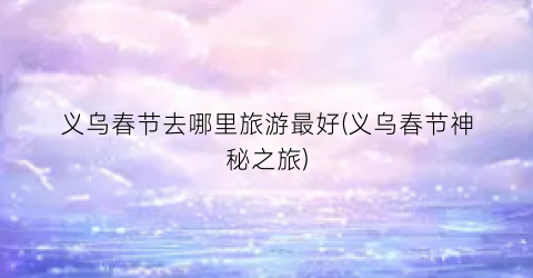 义乌春节去哪里旅游最好(义乌春节神秘之旅)