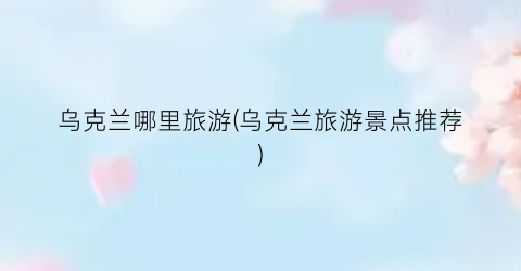 乌克兰哪里旅游(乌克兰旅游景点推荐)