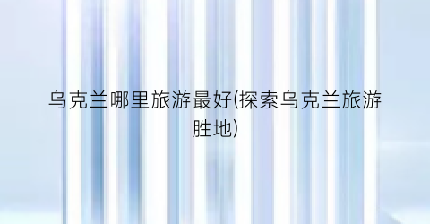 乌克兰哪里旅游最好(探索乌克兰旅游胜地)