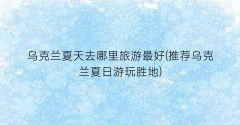 乌克兰夏天去哪里旅游最好(推荐乌克兰夏日游玩胜地)