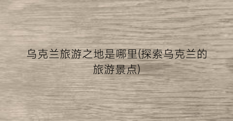 乌克兰旅游之地是哪里(探索乌克兰的旅游景点)
