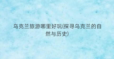 乌克兰旅游哪里好玩(探寻乌克兰的自然与历史)