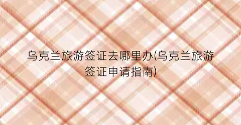 乌克兰旅游签证去哪里办(乌克兰旅游签证申请指南)