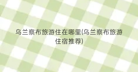 乌兰察布旅游住在哪里(乌兰察布旅游住宿推荐)