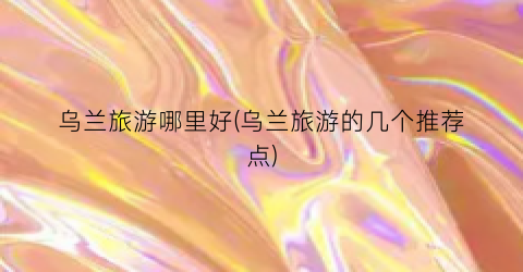乌兰旅游哪里好(乌兰旅游的几个推荐点)