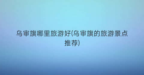 乌审旗哪里旅游好(乌审旗的旅游景点推荐)