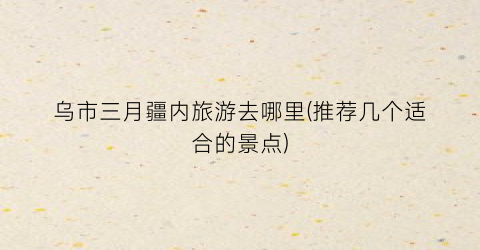 乌市三月疆内旅游去哪里(推荐几个适合的景点)