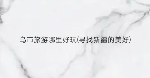 乌市旅游哪里好玩(寻找新疆的美好)