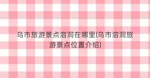 乌市旅游景点溶洞在哪里(乌市溶洞旅游景点位置介绍)