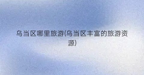 乌当区哪里旅游(乌当区丰富的旅游资源)