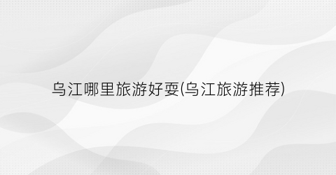 乌江哪里旅游好耍(乌江旅游推荐)