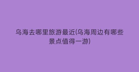 乌海去哪里旅游最近(乌海周边有哪些景点值得一游)