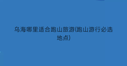 乌海哪里适合跑山旅游(跑山游行必选地点)
