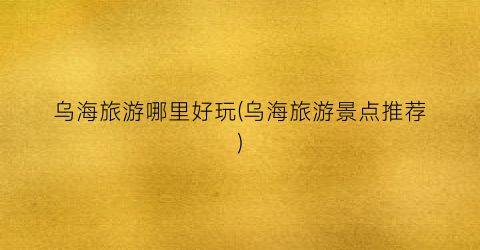 乌海旅游哪里好玩(乌海旅游景点推荐)
