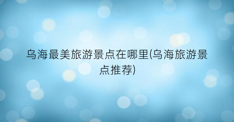 乌海最美旅游景点在哪里(乌海旅游景点推荐)
