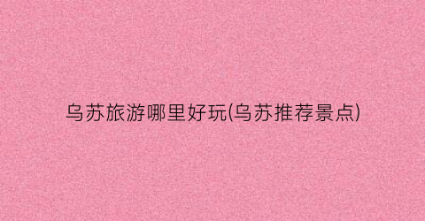 乌苏旅游哪里好玩(乌苏推荐景点)