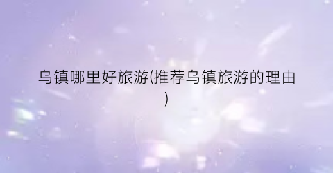 乌镇哪里好旅游(推荐乌镇旅游的理由)