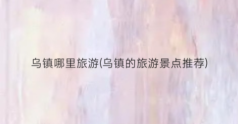 乌镇哪里旅游(乌镇的旅游景点推荐)