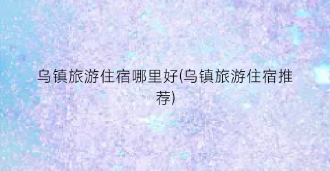 乌镇旅游住宿哪里好(乌镇旅游住宿推荐)