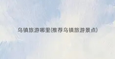 乌镇旅游哪里(推荐乌镇旅游景点)